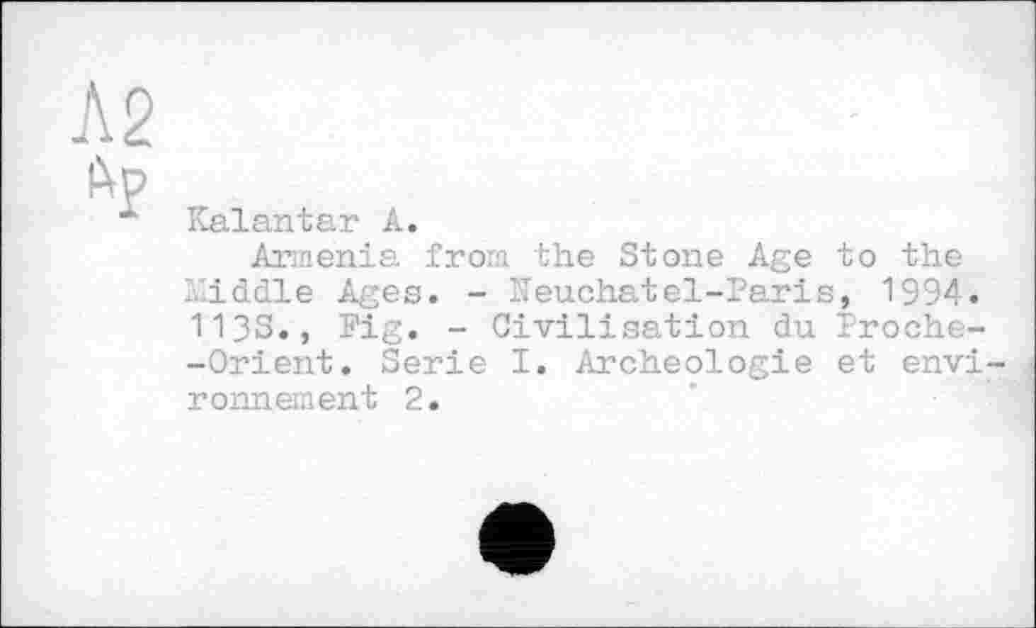 ﻿Л2 др
Kalantar А.
Armenia from the Stone Age to the Middle Ages. - ITeuchatel-Paris, 1994. 113s., Fig. - Civilisation du Froche--Orient. Serie I. Archéologie et envi ronnement 2.